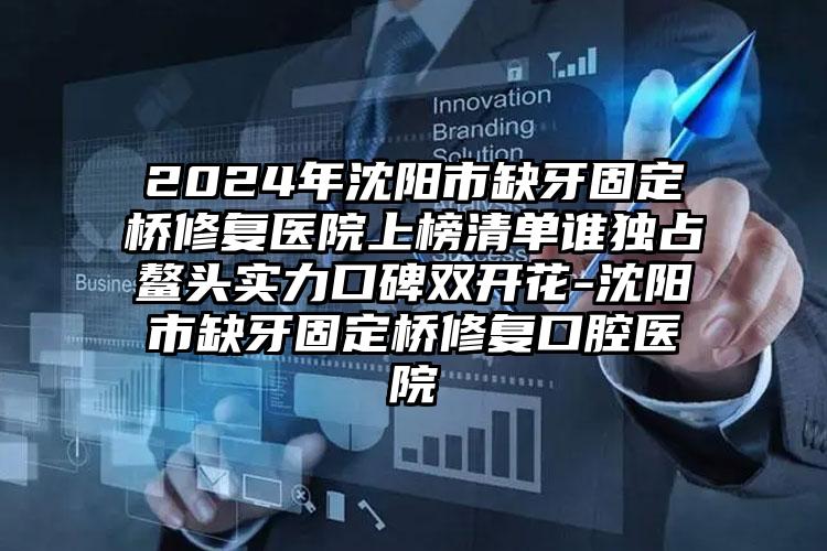 2024年沈阳市缺牙固定桥修复医院上榜清单谁独占鳌头实力口碑双开花-沈阳市缺牙固定桥修复口腔医院