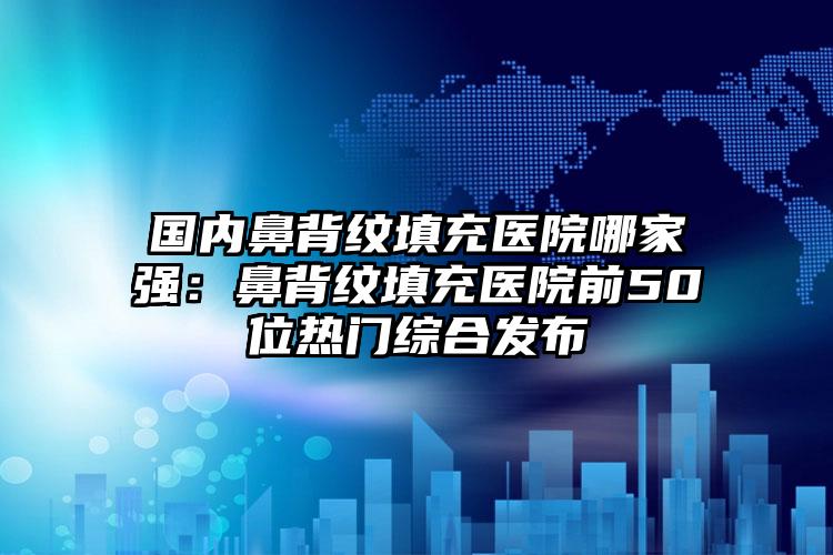 国内鼻背纹填充医院哪家强：鼻背纹填充医院前50位热门综合发布