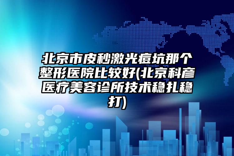 北京市皮秒激光痘坑那个整形医院比较好(北京科彦医疗美容诊所技术稳扎稳打)