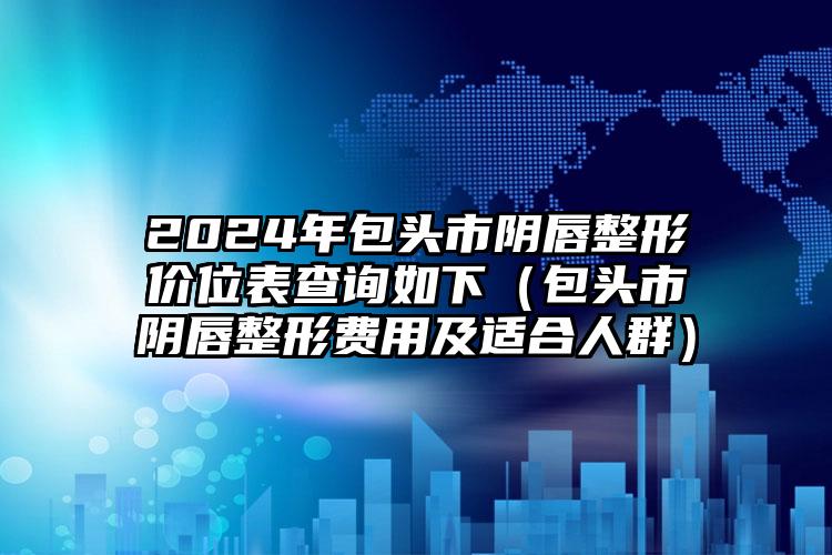 2024年包头市阴唇整形价位表查询如下（包头市阴唇整形费用及适合人群）