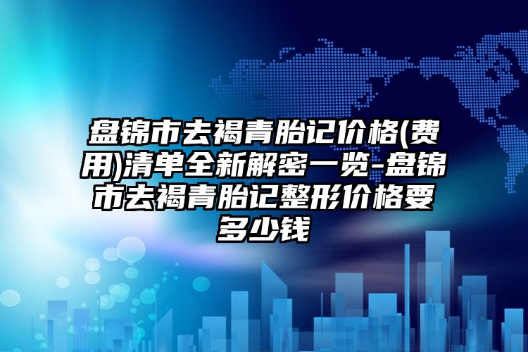 盘锦市去褐青胎记价格(费用)清单全新解密一览-盘锦市去褐青胎记整形价格要多少钱