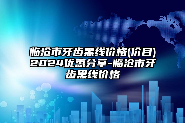 临沧市牙齿黑线价格(价目)2024优惠分享-临沧市牙齿黑线价格