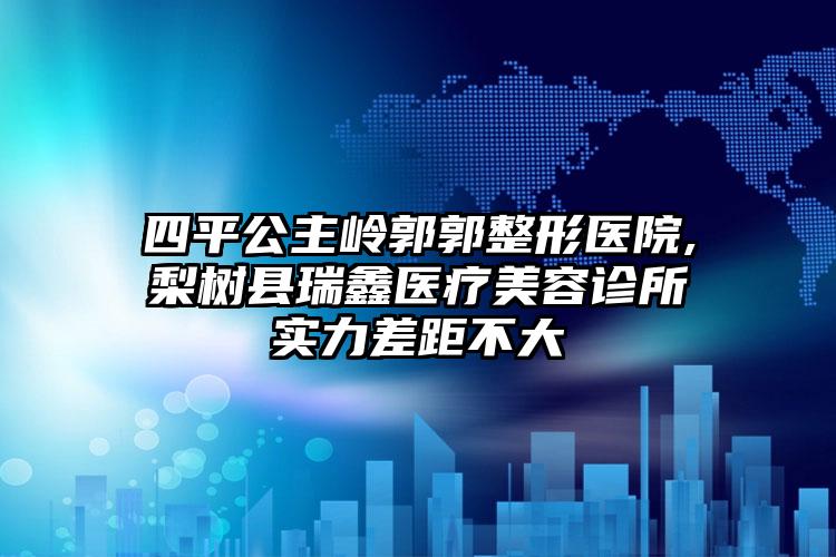 四平公主岭郭郭整形医院,梨树县瑞鑫医疗美容诊所实力差距不大