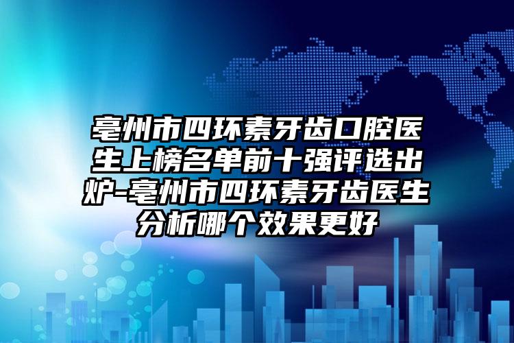 亳州市四环素牙齿口腔医生上榜名单前十强评选出炉-亳州市四环素牙齿医生分析哪个效果更好