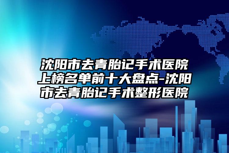 沈阳市去青胎记手术医院上榜名单前十大盘点-沈阳市去青胎记手术整形医院