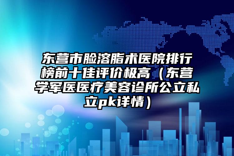 东营市脸溶脂术医院排行榜前十佳评价极高（东营学军医医疗美容诊所公立私立pk详情）