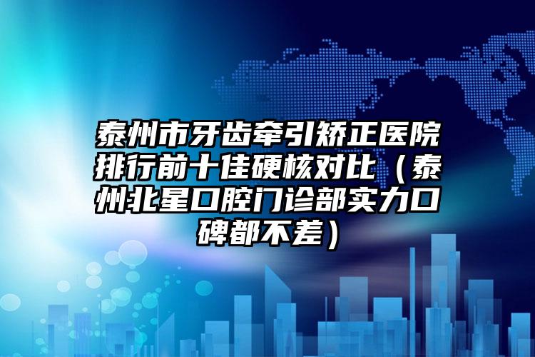 泰州市牙齿牵引矫正医院排行前十佳硬核对比（泰州北星口腔门诊部实力口碑都不差）