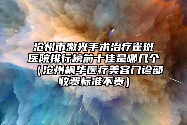 沧州市激光手术治疗雀斑医院排行榜前十佳是哪几个（沧州枫华医疗美容门诊部收费标准不贵）