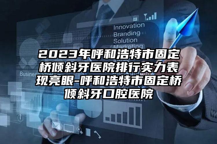 2023年呼和浩特市固定桥倾斜牙医院排行实力表现亮眼-呼和浩特市固定桥倾斜牙口腔医院