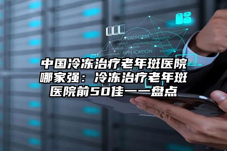 中国冷冻治疗老年斑医院哪家强：冷冻治疗老年斑医院前50佳一一盘点