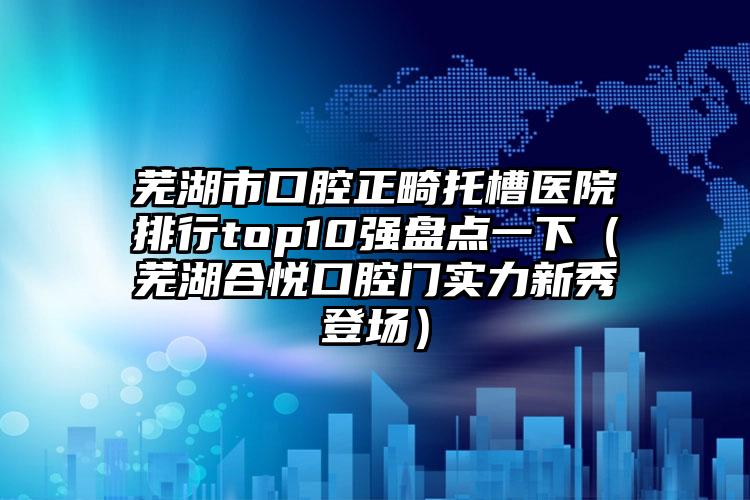 芜湖市口腔正畸托槽医院排行top10强盘点一下（芜湖合悦口腔门实力新秀登场）