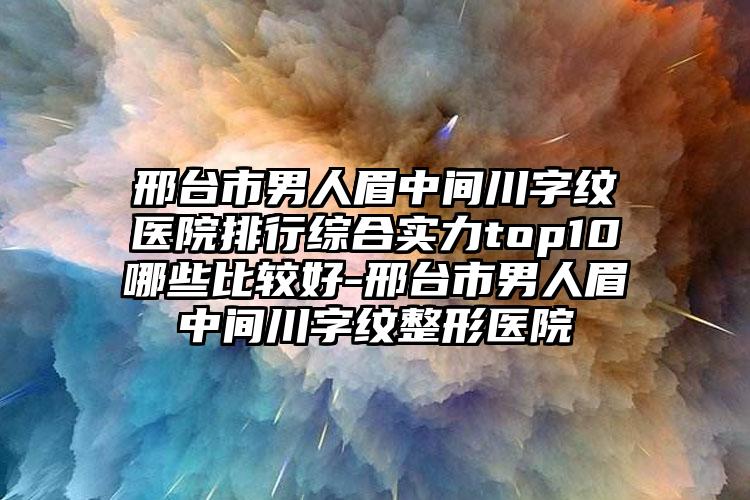 邢台市男人眉中间川字纹医院排行综合实力top10哪些比较好-邢台市男人眉中间川字纹整形医院