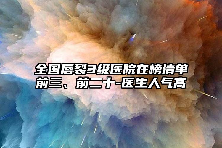 全国唇裂3级医院在榜清单前三、前二十-医生人气高