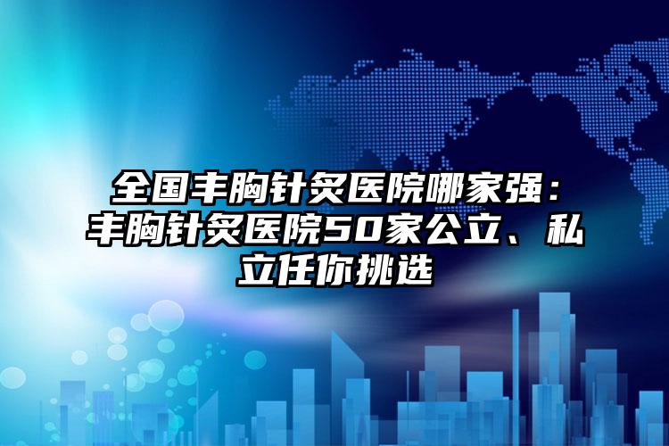 全国丰胸针炙医院哪家强：丰胸针炙医院50家公立、私立任你挑选