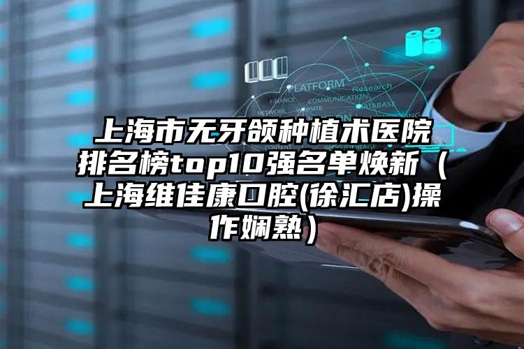 上海市无牙颌种植术医院排名榜top10强名单焕新（上海维佳康口腔(徐汇店)操作娴熟）