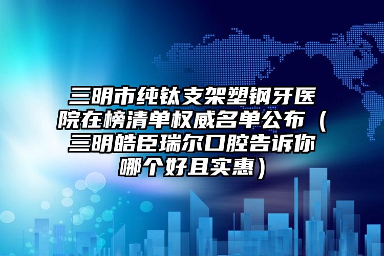 三明市纯钛支架塑钢牙医院在榜清单权威名单公布（三明皓臣瑞尔口腔告诉你哪个好且实惠）