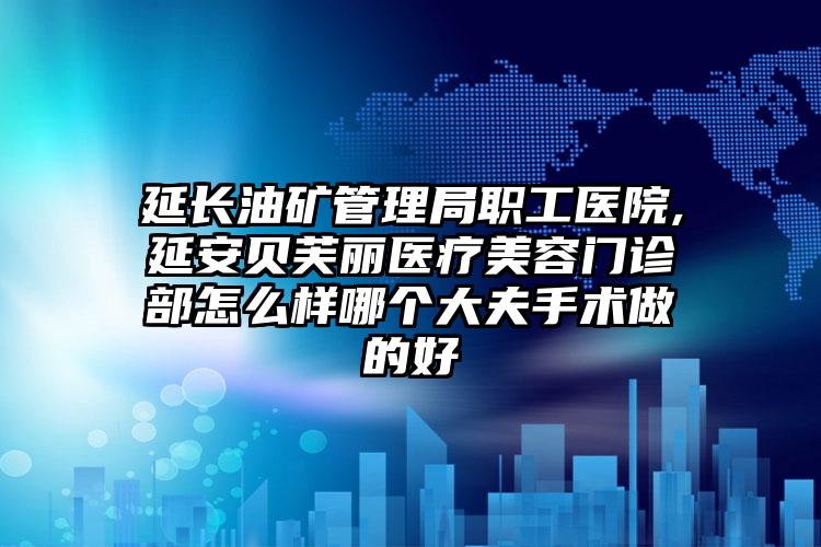 延长油矿管理局职工医院,延安贝芙丽医疗美容门诊部怎么样哪个大夫手术做的好