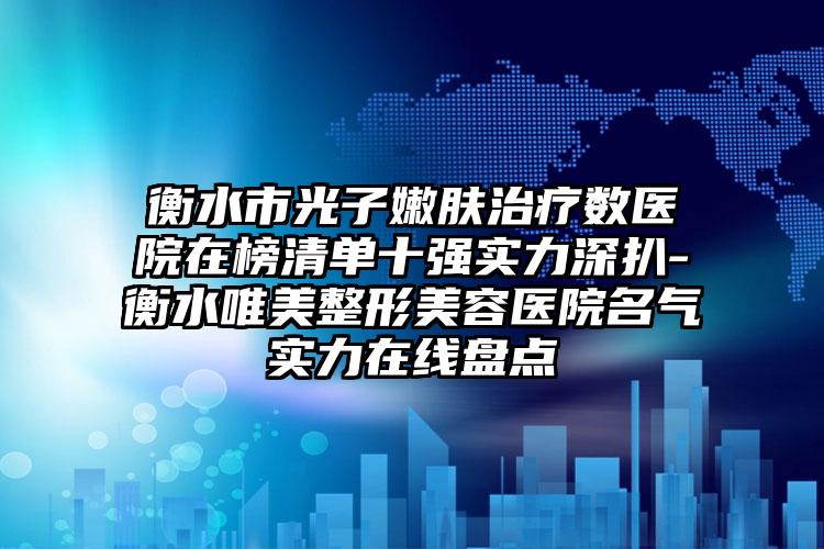 衡水市光子嫩肤治疗数医院在榜清单十强实力深扒-衡水唯美整形美容医院名气实力在线盘点