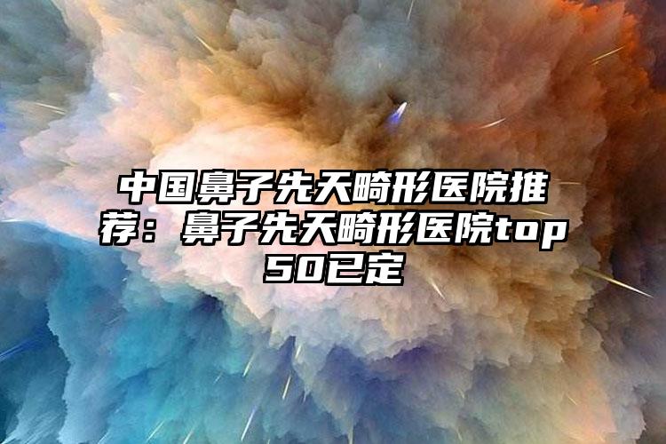 中国鼻子先天畸形医院推荐：鼻子先天畸形医院top50已定