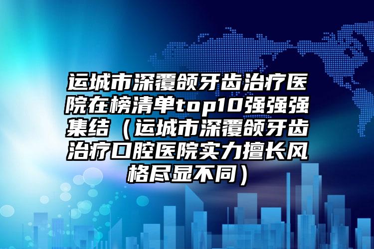 运城市深覆颌牙齿治疗医院在榜清单top10强强强集结（运城市深覆颌牙齿治疗口腔医院实力擅长风格尽显不同）