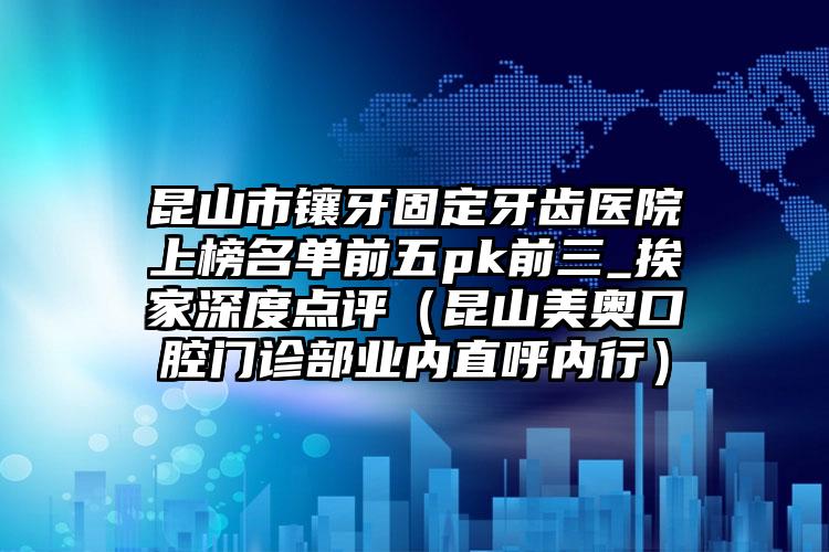 昆山市镶牙固定牙齿医院上榜名单前五pk前三_挨家深度点评（昆山美奥口腔门诊部业内直呼内行）