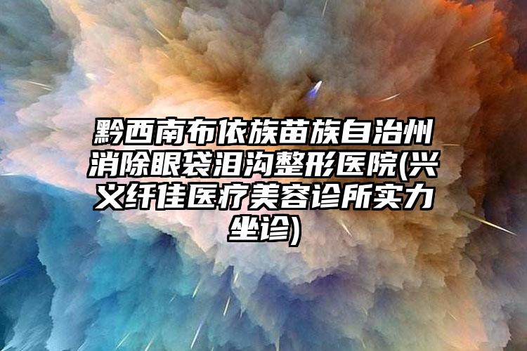 黔西南布依族苗族自治州消除眼袋泪沟整形医院(兴义纤佳医疗美容诊所实力坐诊)