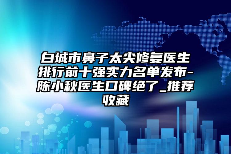 白城市鼻子太尖修复医生排行前十强实力名单发布-陈小秋医生口碑绝了_推荐收藏