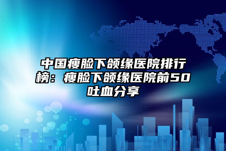 中国瘦脸下颌缘医院排行榜：瘦脸下颌缘医院前50吐血分享