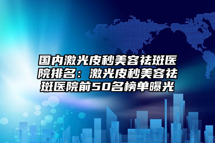 国内激光皮秒美容祛斑医院排名：激光皮秒美容祛斑医院前50名榜单曝光