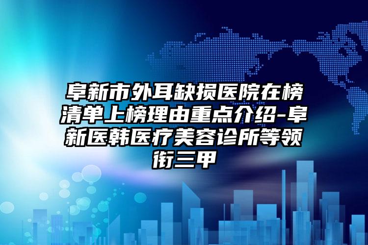 阜新市外耳缺损医院在榜清单上榜理由重点介绍-阜新医韩医疗美容诊所等领衔三甲