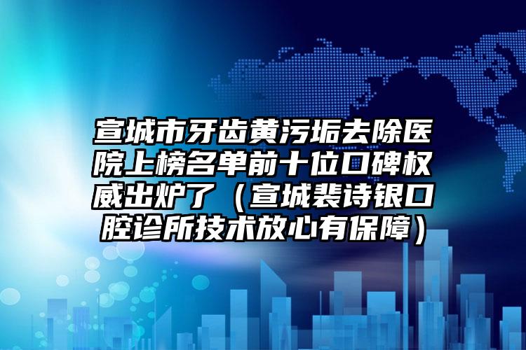 宣城市牙齿黄污垢去除医院上榜名单前十位口碑权威出炉了（宣城裴诗银口腔诊所技术放心有保障）