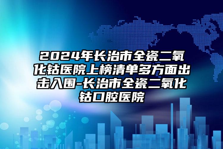 2024年长治市全瓷二氧化钴医院上榜清单多方面出击入围-长治市全瓷二氧化钴口腔医院