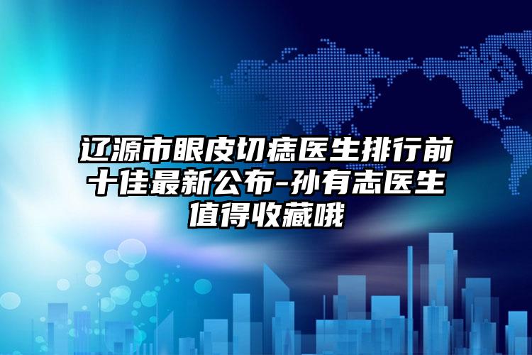 辽源市眼皮切痣医生排行前十佳最新公布-孙有志医生值得收藏哦