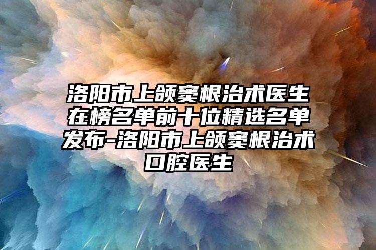 洛阳市上颌窦根治术医生在榜名单前十位精选名单发布-洛阳市上颌窦根治术口腔医生