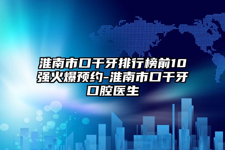 淮南市口干牙排行榜前10强火爆预约-淮南市口干牙口腔医生