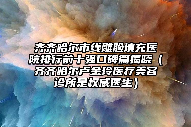 齐齐哈尔市线雕脸填充医院排行前十强口碑篇揭晓（齐齐哈尔卢金玲医疗美容诊所是权威医生）