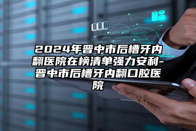 2024年晋中市后槽牙内翻医院在榜清单强力安利-晋中市后槽牙内翻口腔医院