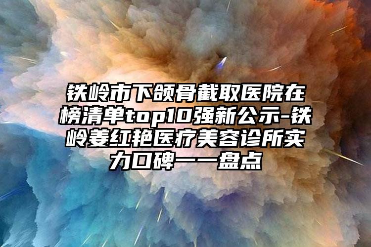 铁岭市下颌骨截取医院在榜清单top10强新公示-铁岭姜红艳医疗美容诊所实力口碑一一盘点