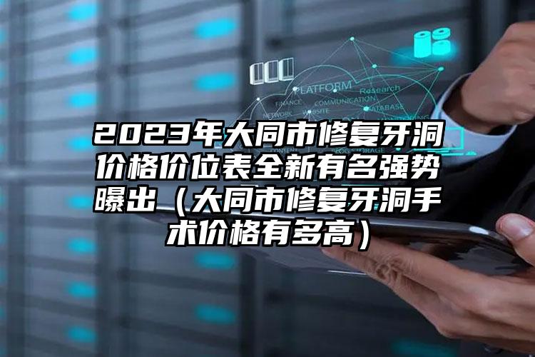 2023年大同市修复牙洞价格价位表全新有名强势曝出（大同市修复牙洞手术价格有多高）