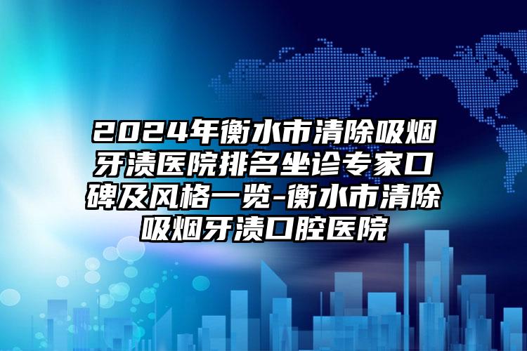 2024年衡水市清除吸烟牙渍医院排名坐诊专家口碑及风格一览-衡水市清除吸烟牙渍口腔医院