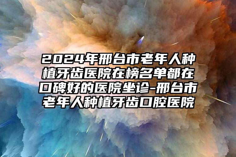 2024年邢台市老年人种植牙齿医院在榜名单都在口碑好的医院坐诊-邢台市老年人种植牙齿口腔医院