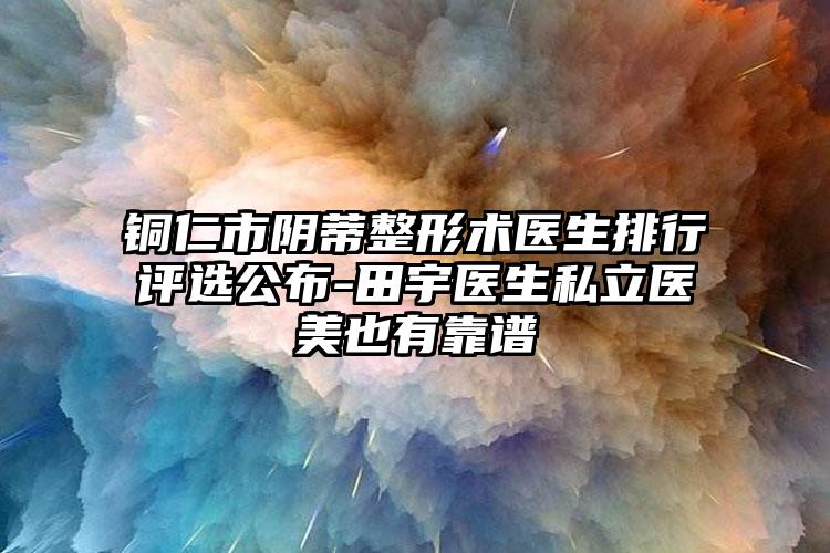 铜仁市阴蒂整形术医生排行评选公布-田宇医生私立医美也有靠谱