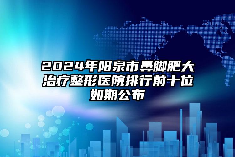 2024年阳泉市鼻脚肥大治疗整形医院排行前十位如期公布