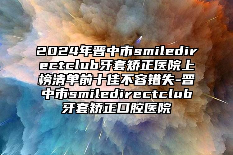 2024年晋中市smiledirectclub牙套矫正医院上榜清单前十佳不容错失-晋中市smiledirectclub牙套矫正口腔医院