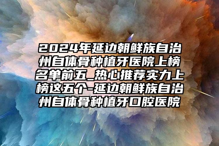 2024年延边朝鲜族自治州自体骨种植牙医院上榜名单前五_热心推荐实力上榜这五个-延边朝鲜族自治州自体骨种植牙口腔医院