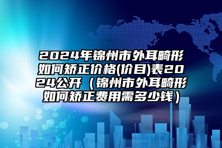 2024年锦州市外耳畸形如何矫正价格(价目)表2024公开（锦州市外耳畸形如何矫正费用需多少钱）