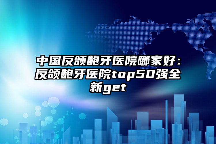 中国反颌龅牙医院哪家好：反颌龅牙医院top50强全新get