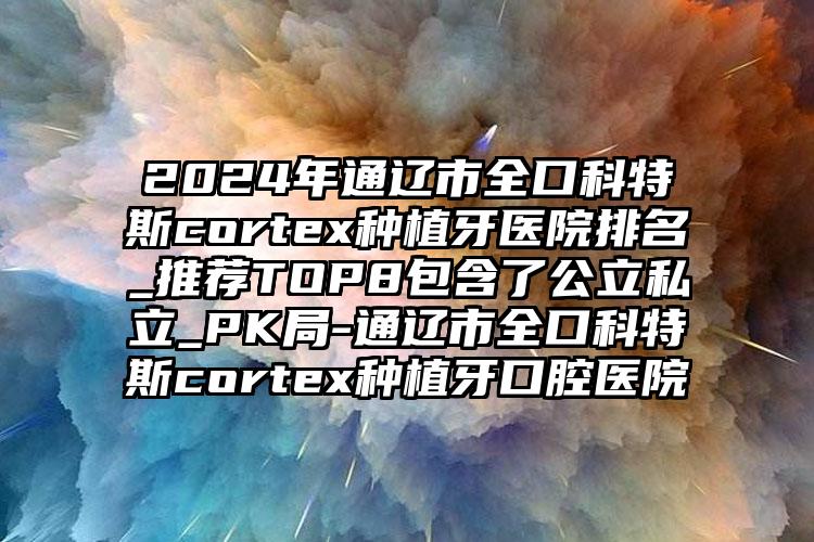 2024年通辽市全口科特斯cortex种植牙医院排名_推荐TOP8包含了公立私立_PK局-通辽市全口科特斯cortex种植牙口腔医院