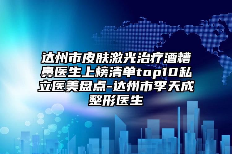 达州市皮肤激光治疗酒糟鼻医生上榜清单top10私立医美盘点-达州市李天成整形医生