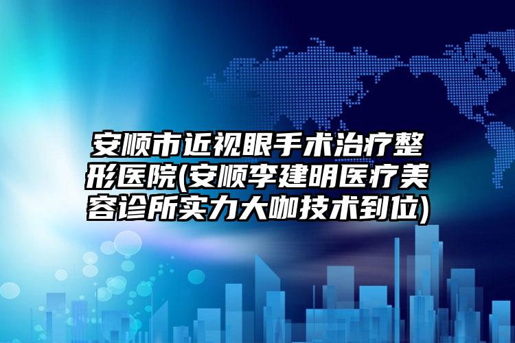 安顺市近视眼手术治疗整形医院(安顺李建明医疗美容诊所实力大咖技术到位)